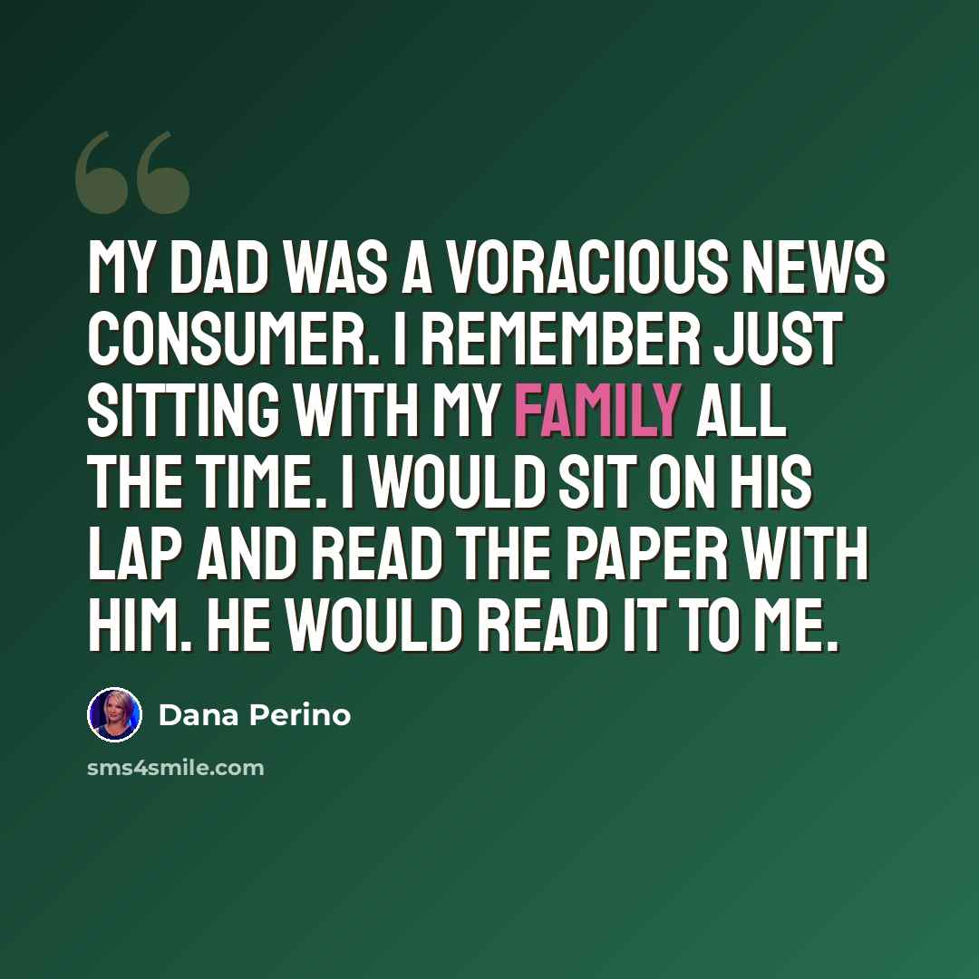 “My dad was a voracious news consumer. I remember just sitting with my family all the time. I would sit on his lap and read the paper with him. He would read it to me.” quote by Dana Perino
