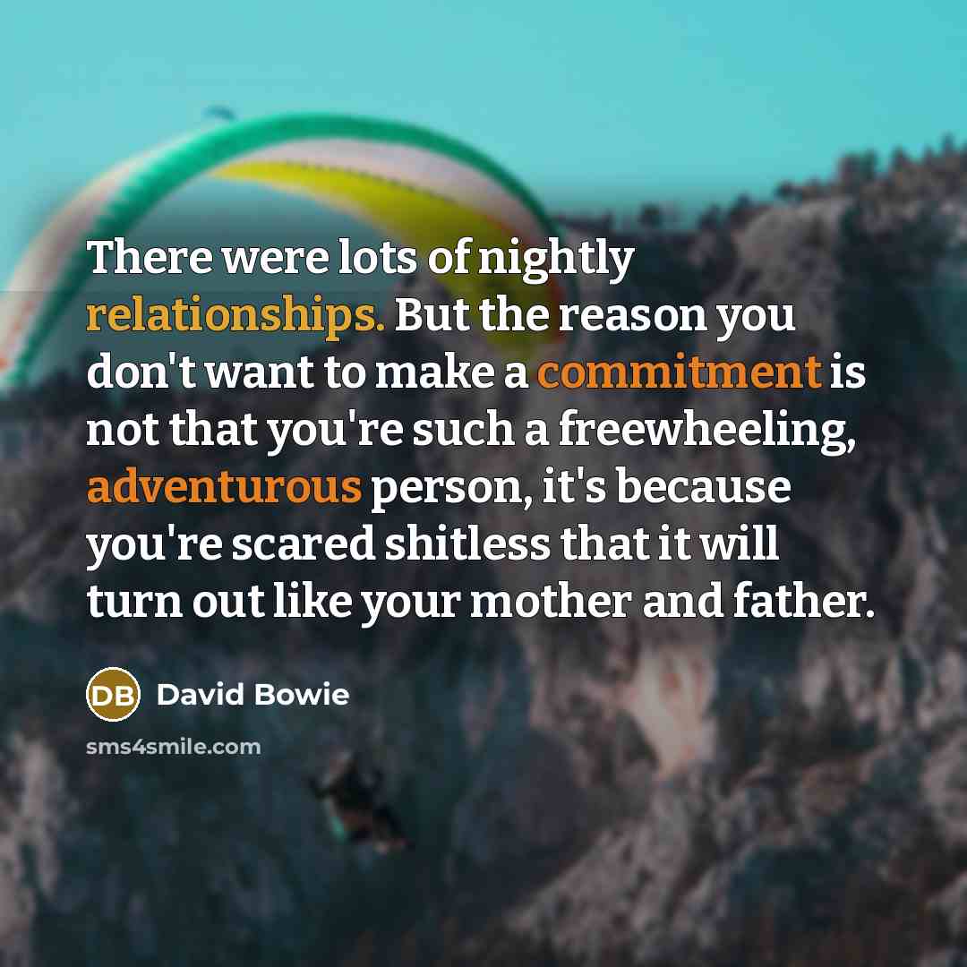 “There were lots of nightly relationships. But the reason you don't want to make a commitment is not that you're such a freewheeling, adventurous person, it's because you're scared shitless that it will turn out like your mother and father.” quote by David Bowie