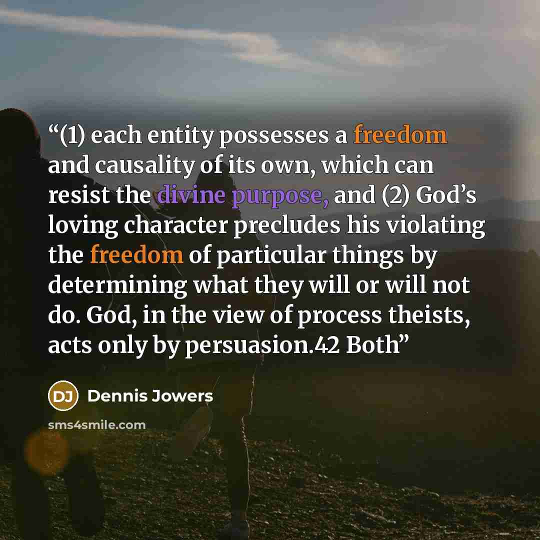 “(1) each entity possesses a freedom and causality of its own, which can resist the divine purpose, and (2) God’s loving character precludes his violating the freedom of particular things by determining what they will or will not do. God, in the view of process theists, acts only by persuasion.42…” quote by Dennis Jowers