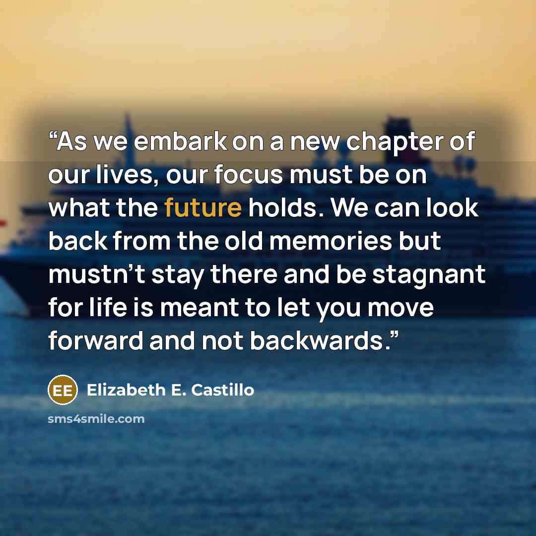 “As we embark on a new chapter of our lives, our focus must be on what the future holds. We can look back from the old memories but mustn't stay there and be stagnant for life is meant to let you move forward and not backwards.” quote by Elizabeth E. Castillo