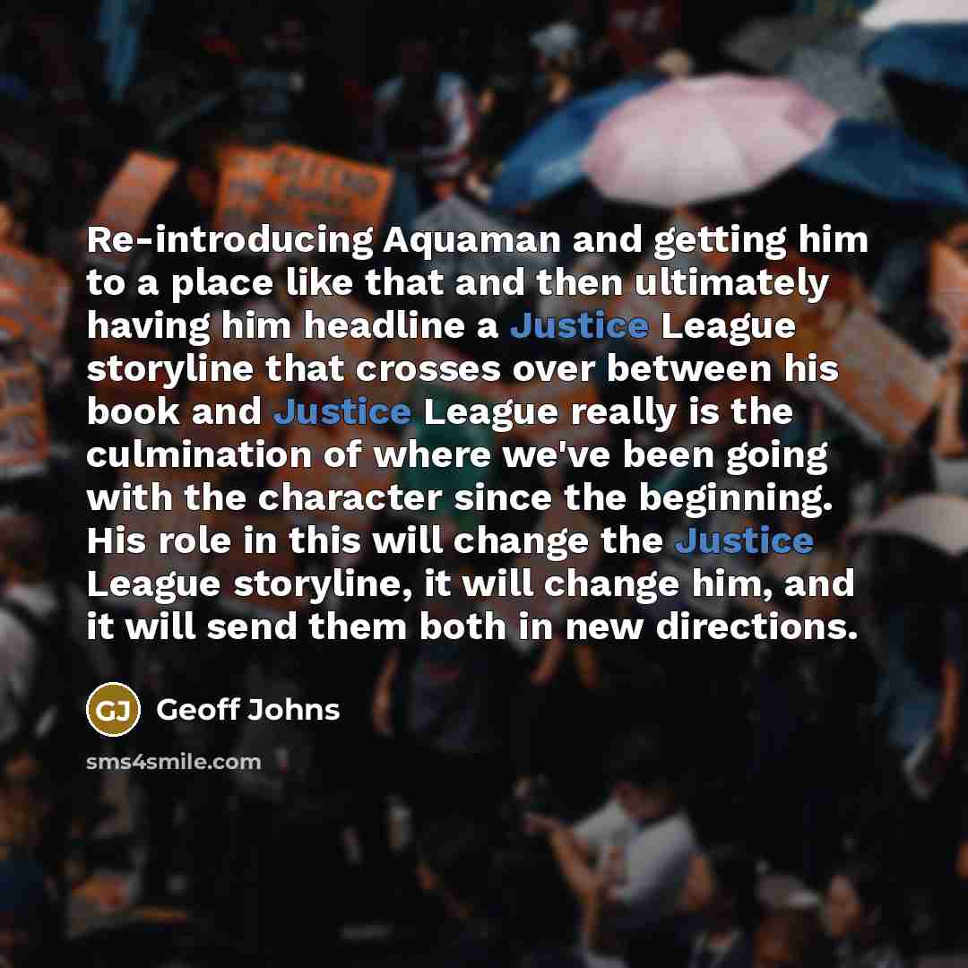 “Re-introducing Aquaman and getting him to a place like that and then ultimately having him headline a Justice League storyline that crosses over between his book and Justice League really is the culmination of where we've been going with the character since the beginning. His role in this will…” quote by Geoff Johns