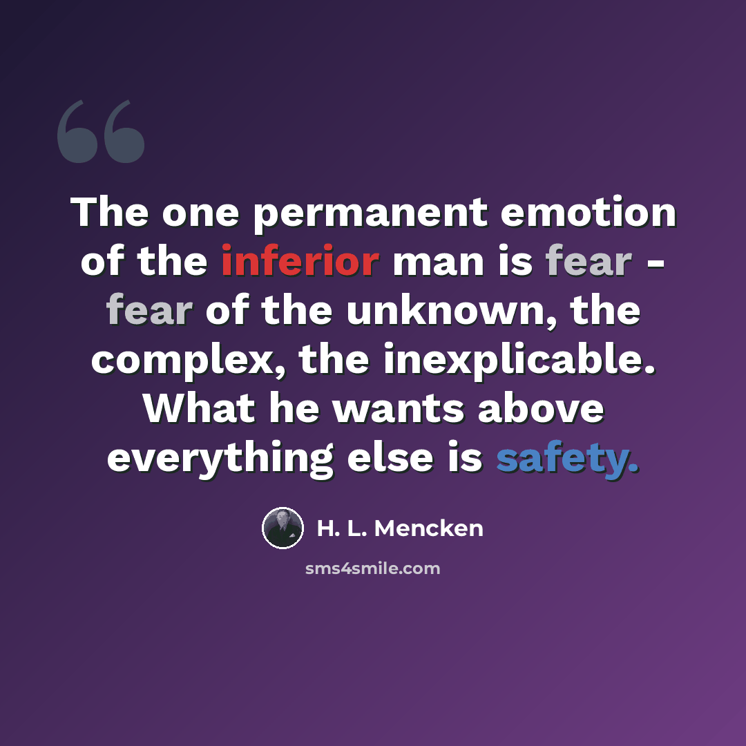 “The one permanent emotion of the inferior man is fear - fear of the unknown, the complex, the inexplicable. What he wants above everything else is safety.” quote by H. L. Mencken