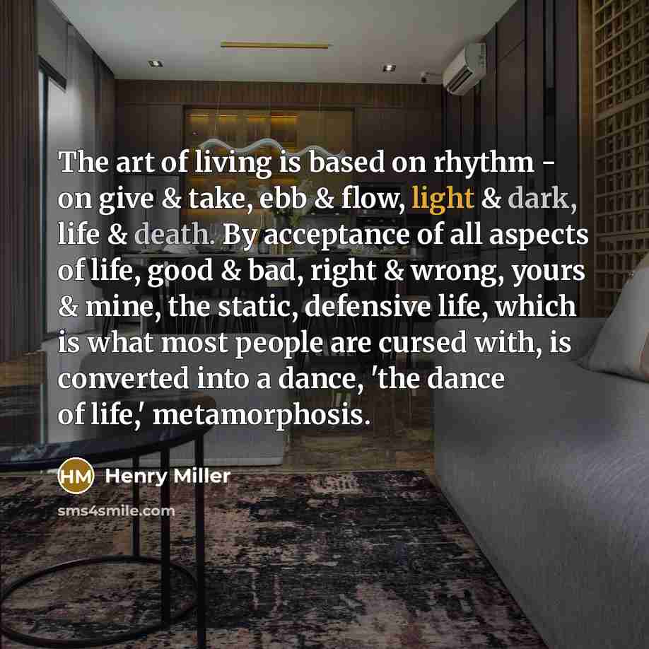 “The art of living is based on rhythm - on give & take, ebb & flow, light & dark, life & death. By acceptance of all aspects of life, good & bad, right & wrong, yours & mine, the static, defensive life, which is what most people are cursed with, is converted into a dance, 'the dance of life,'…” quote by Henry Miller