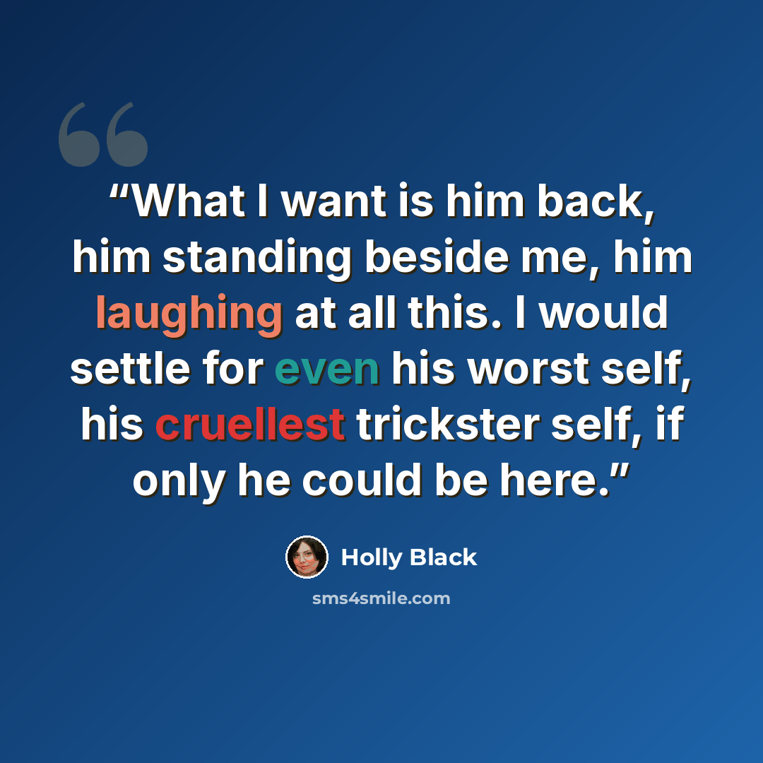 “What I want is him back, him standing beside me, him laughing at all this. I would settle for even his worst self, his cruellest trickster self, if only he could be here.” quote by Holly Black