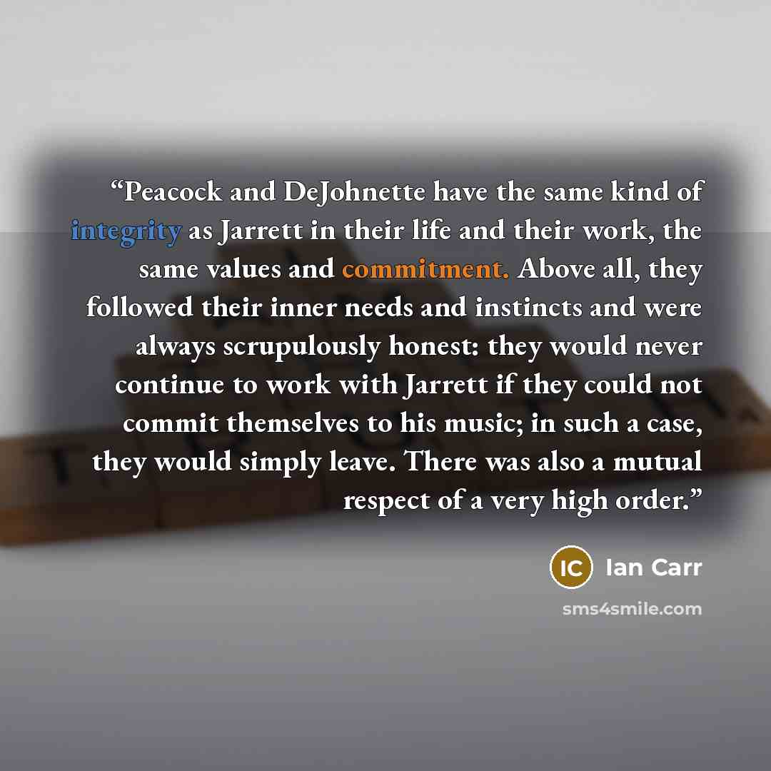 “Peacock and DeJohnette have the same kind of integrity as Jarrett in their life and their work, the same values and commitment. Above all, they followed their inner needs and instincts and were always scrupulously honest: they would never continue to work with Jarrett if they could not commit…” quote by Ian Carr