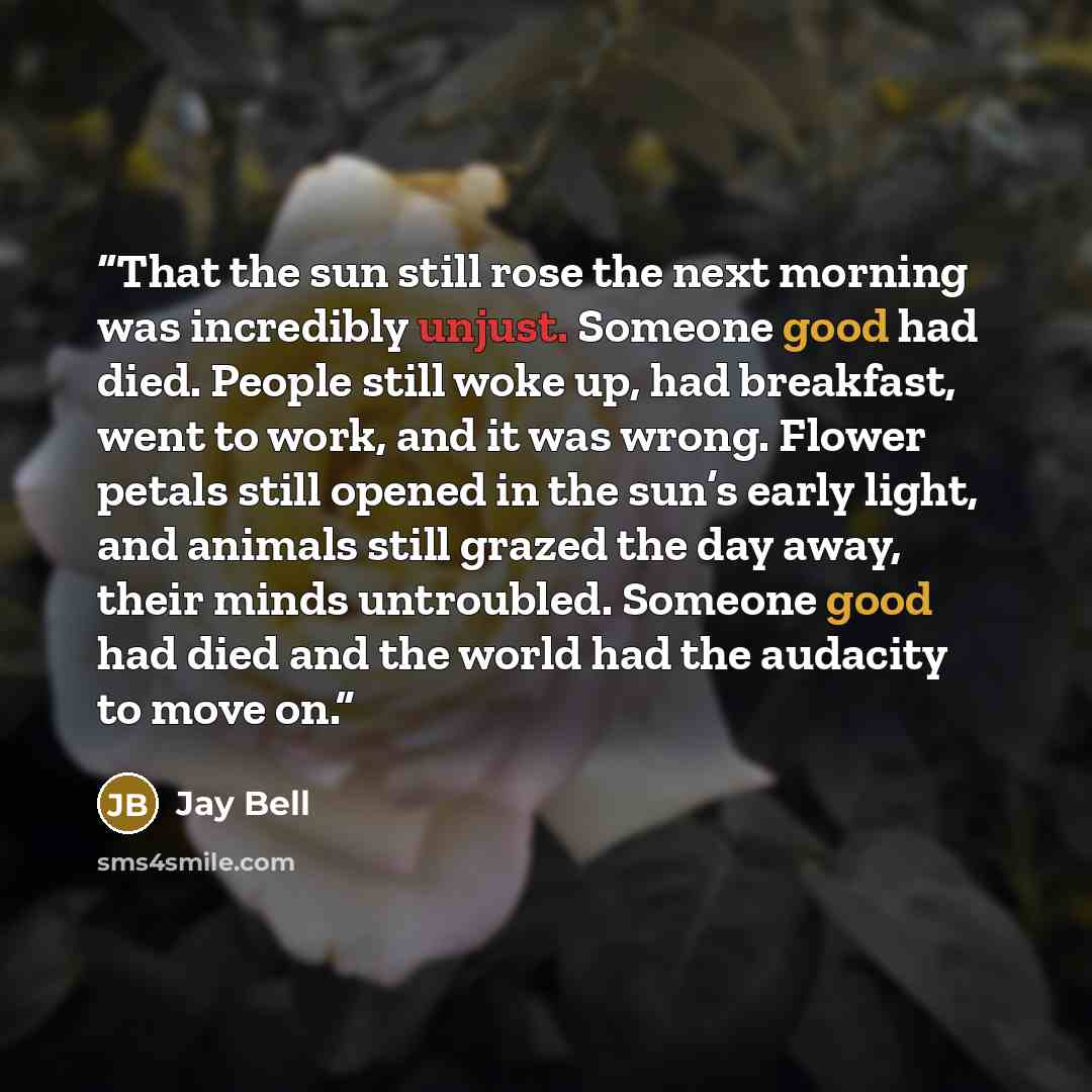 “That the sun still rose the next morning was incredibly unjust. Someone good had died. People still woke up, had breakfast, went to work, and it was wrong. Flower petals still opened in the sun’s early light, and animals still grazed the day away, their minds untroubled. Someone good had died and…” quote by Jay Bell