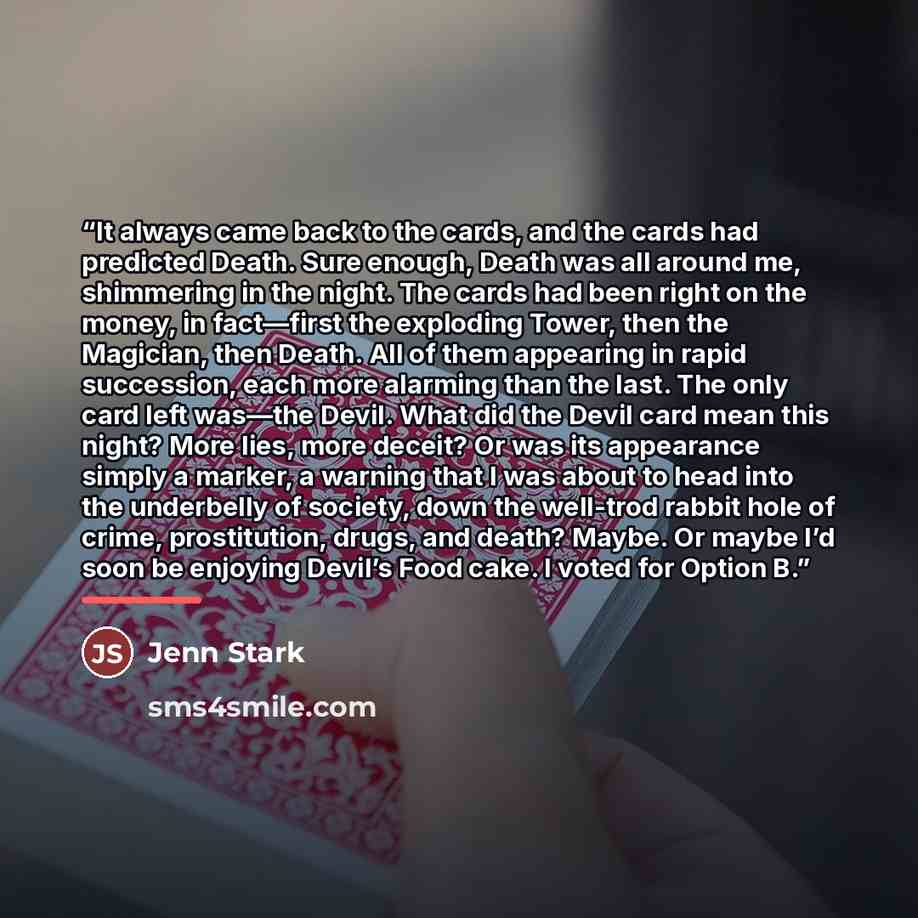 “It always came back to the cards, and the cards had predicted Death. Sure enough, Death was all around me, shimmering in the night. The cards had been right on the money, in fact—first the exploding Tower, then the Magician, then Death. All of them appearing in rapid succession, each more alarming…” quote by Jenn Stark