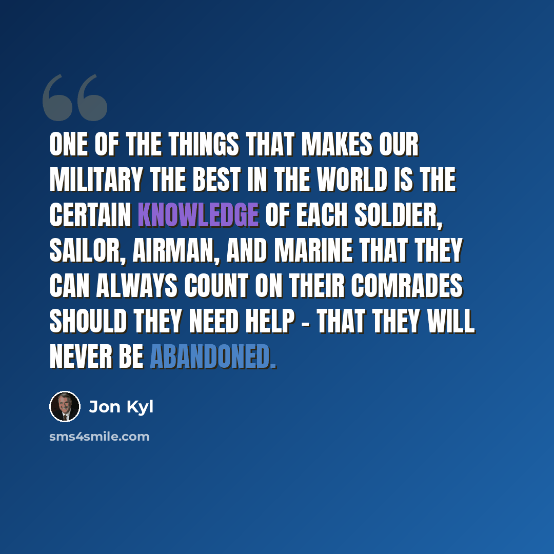 “One of the things that makes our military the best in the world is the certain knowledge of each soldier, sailor, airman, and Marine that they can always count on their comrades should they need help - that they will never be abandoned.” quote by Jon Kyl