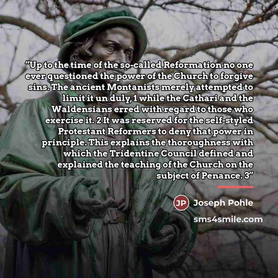 “Up to the time of the so-called Reformation no one ever questioned the power of the Church to forgive sins. The ancient Montanists merely attempted to limit it un duly, 1 while the Cathari and the Waldensians erred with regard to those who exercise it. 2 It was reserved for the self-styled…” quote by Joseph Pohle