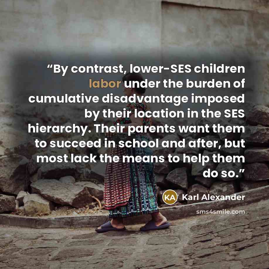 “By contrast, lower-SES children labor under the burden of cumulative disadvantage imposed by their location in the SES hierarchy. Their parents want them to succeed in school and after, but most lack the means to help them do so.” quote by Karl Alexander