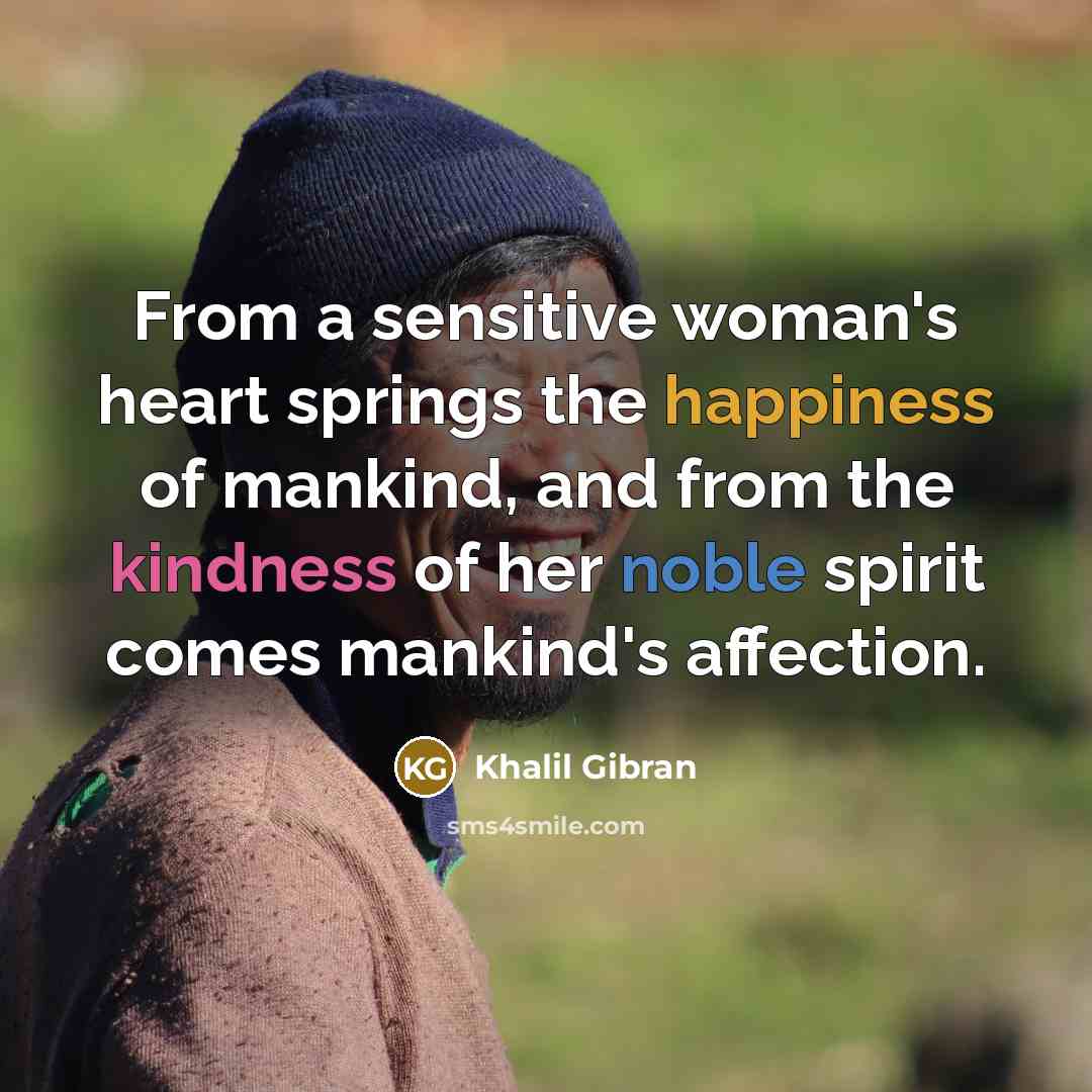 “From a sensitive woman's heart springs the happiness of mankind, and from the kindness of her noble spirit comes mankind's affection.” quote by Khalil Gibran