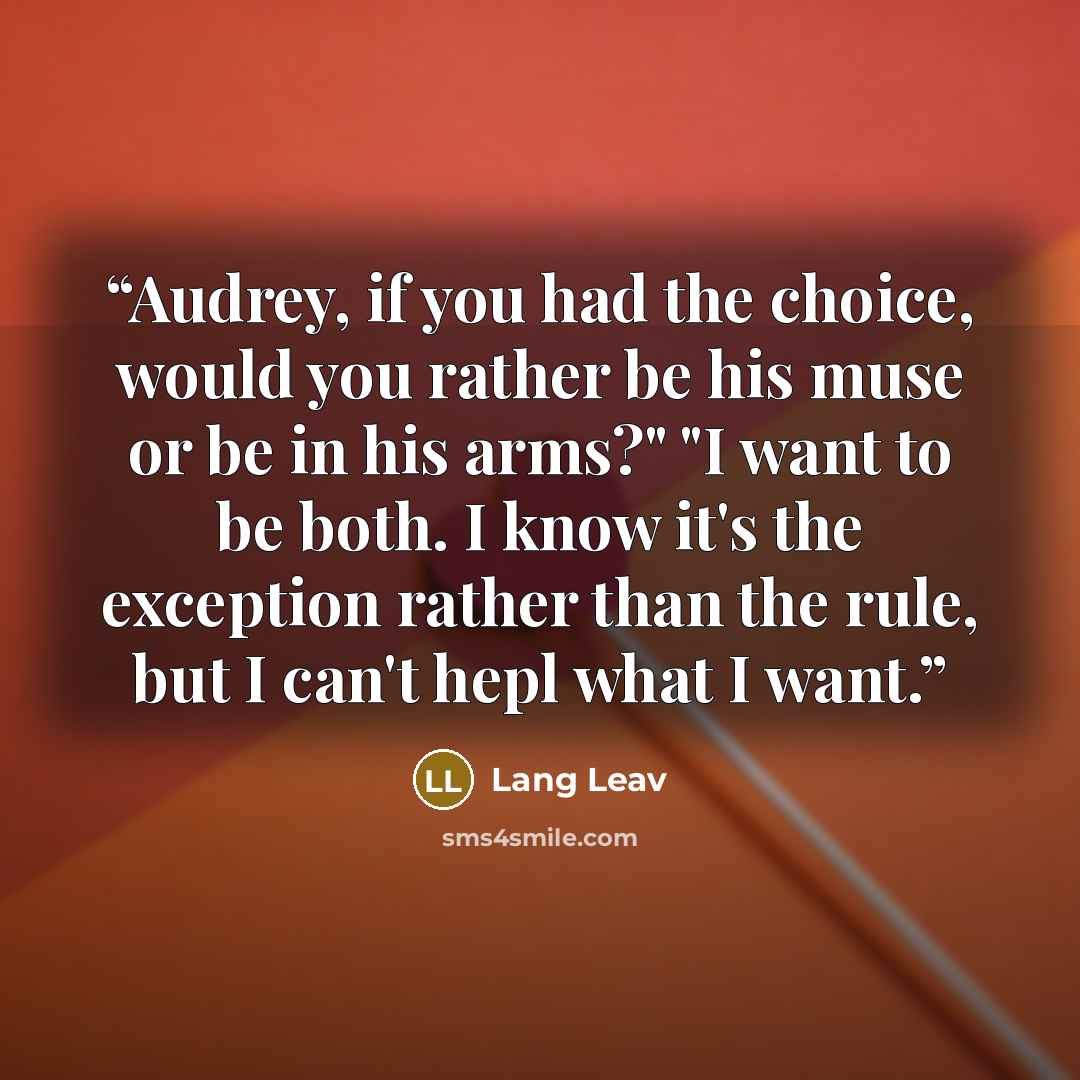 “Audrey, if you had the choice, would you rather be his muse or be in his arms?" "I want to be both. I know it's the exception rather than the rule, but I can't hepl what I want.” quote by Lang Leav