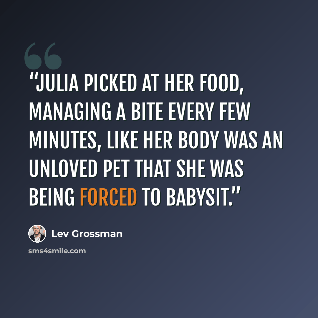 “Julia picked at her food, managing a bite every few minutes, like her body was an unloved pet that she was being forced to babysit.” quote by Lev Grossman