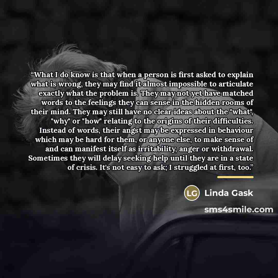 “What I do know is that when a person is first asked to explain what is wrong, they may find it almost impossible to articulate exactly what the problem is. They may not yet have matched words to the feelings they can sense in the hidden rooms of their mind. They may still have no clear ideas about…” quote by Linda Gask