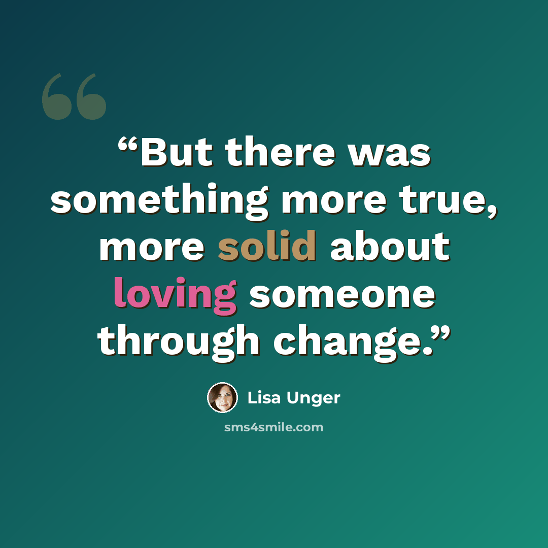 “But there was something more true, more solid about loving someone through change.” quote by Lisa Unger