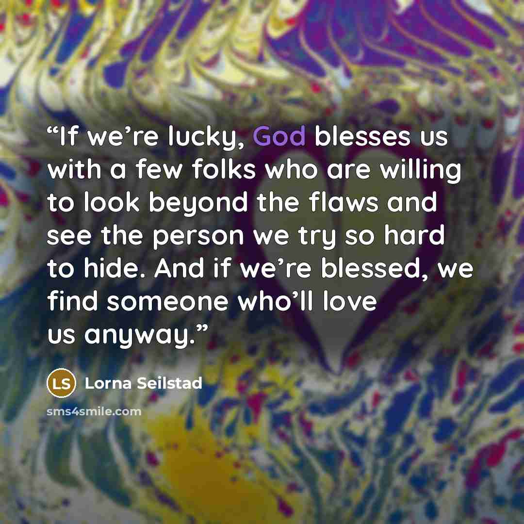 “If we’re lucky, God blesses us with a few folks who are willing to look beyond the flaws and see the person we try so hard to hide. And if we’re blessed, we find someone who’ll love us anyway.” quote by Lorna Seilstad