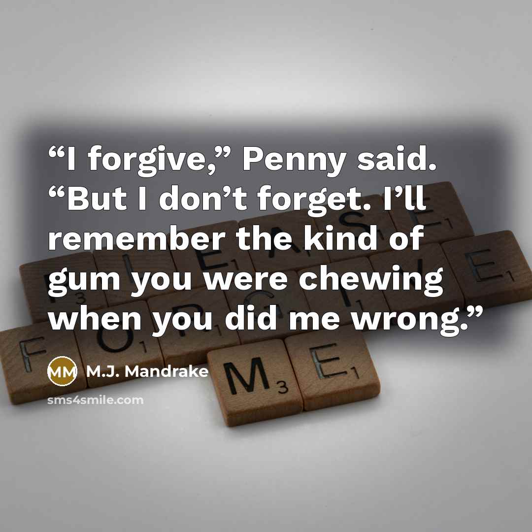 “I forgive,” Penny said. “But I don’t forget. I’ll remember the kind of gum you were chewing when you did me wrong.” quote by M.J. Mandrake