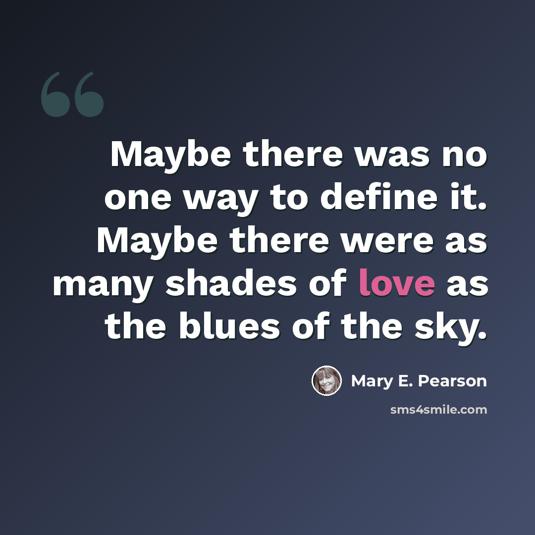 “Maybe there was no one way to define it. Maybe there were as many shades of love as the blues of the sky.” quote by Mary E. Pearson