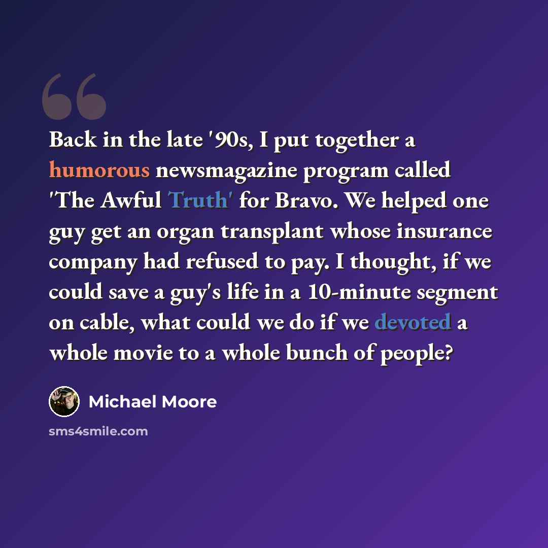 “Back in the late '90s, I put together a humorous newsmagazine program called 'The Awful Truth' for Bravo. We helped one guy get an organ transplant whose insurance company had refused to pay. I thought, if we could save a guy's life in a 10-minute segment on cable, what could we do if we devoted a…” quote by Michael Moore