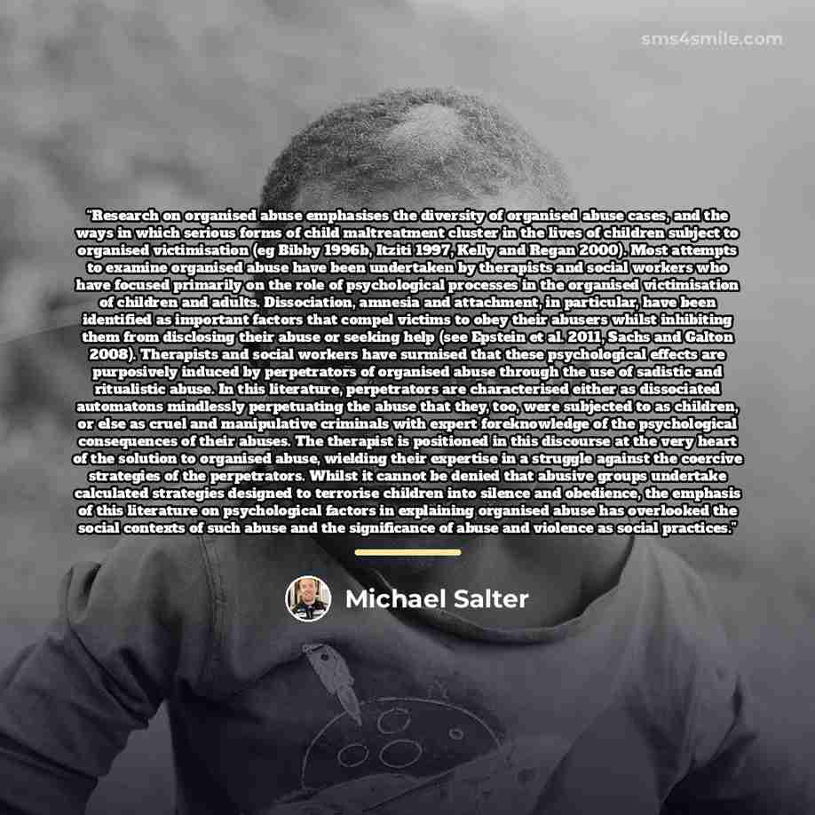 “Research on organised abuse emphasises the diversity of organised abuse cases, and the ways in which serious forms of child maltreatment cluster in the lives of children subject to organised victimisation (eg Bibby 1996b, Itziti 1997, Kelly and Regan 2000). Most attempts to examine organised abuse…” quote by Michael Salter
