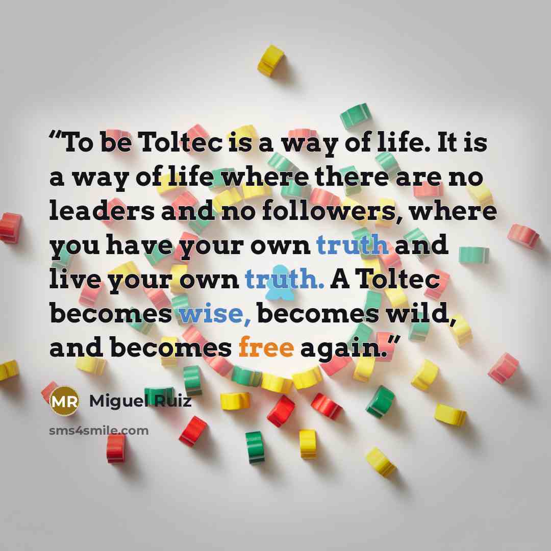 “To be Toltec is a way of life. It is a way of life where there are no leaders and no followers, where you have your own truth and live your own truth. A Toltec becomes wise, becomes wild, and becomes free again.” quote by Miguel Ruiz