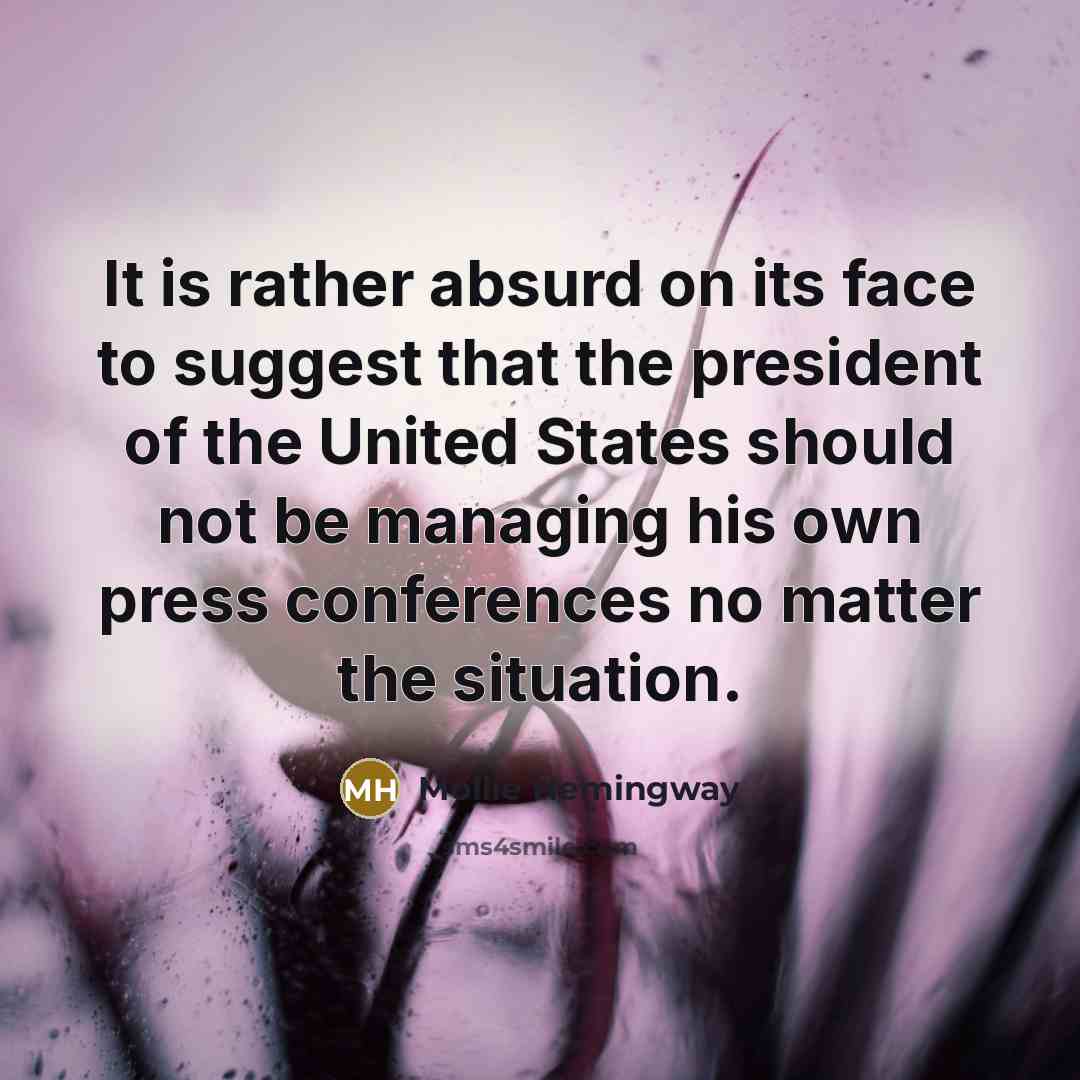 “It is rather absurd on its face to suggest that the president of the United States should not be managing his own press conferences no matter the situation.” quote by Mollie Hemingway