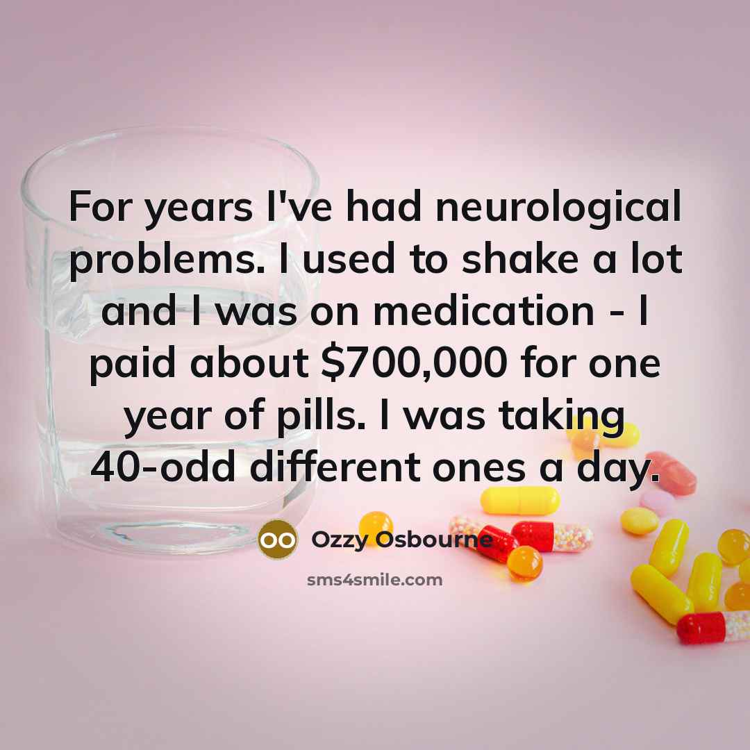 “For years I've had neurological problems. I used to shake a lot and I was on medication - I paid about $700,000 for one year of pills. I was taking 40-odd different ones a day.” quote by Ozzy Osbourne