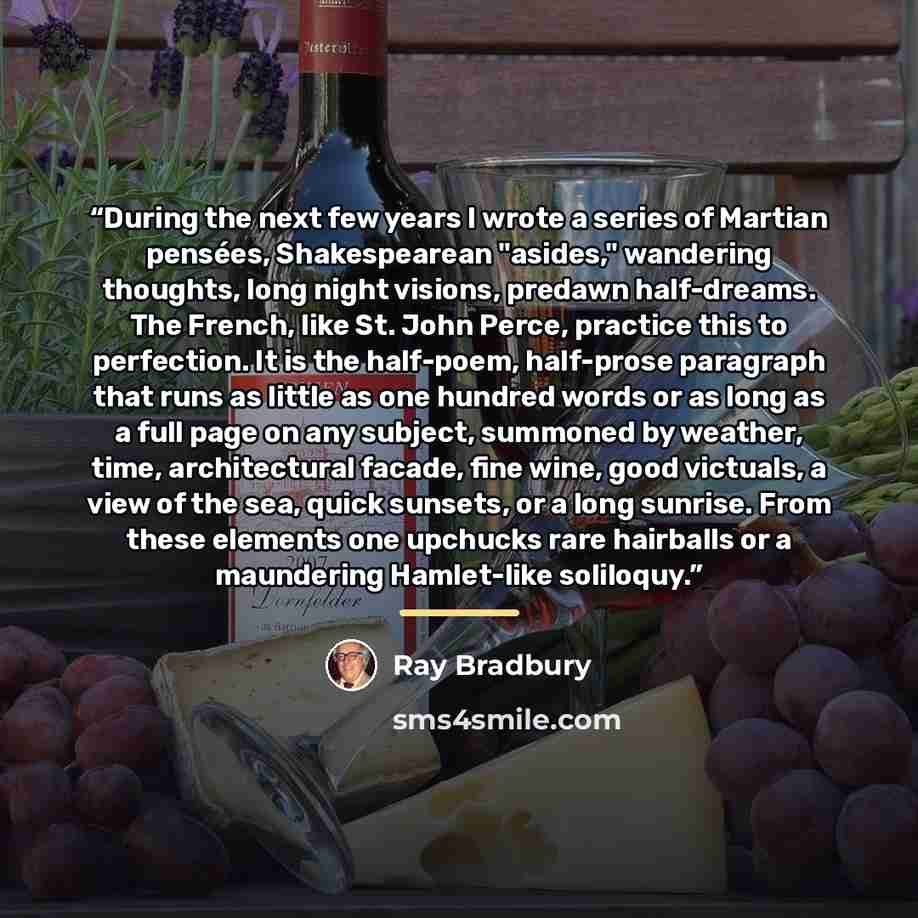 “During the next few years I wrote a series of Martian pensées, Shakespearean "asides," wandering thoughts, long night visions, predawn half-dreams. The French, like St. John Perce, practice this to perfection. It is the half-poem, half-prose paragraph that runs as little as one hundred words or as…” quote by Ray Bradbury