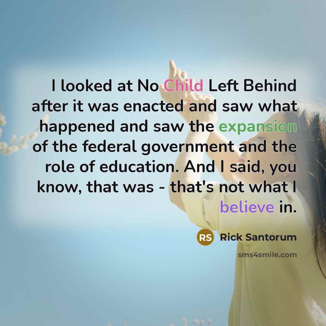 “I looked at No Child Left Behind after it was enacted and saw what happened and saw the expansion of the federal government and the role of education. And I said, you know, that was - that's not what I believe in.” quote by Rick Santorum
