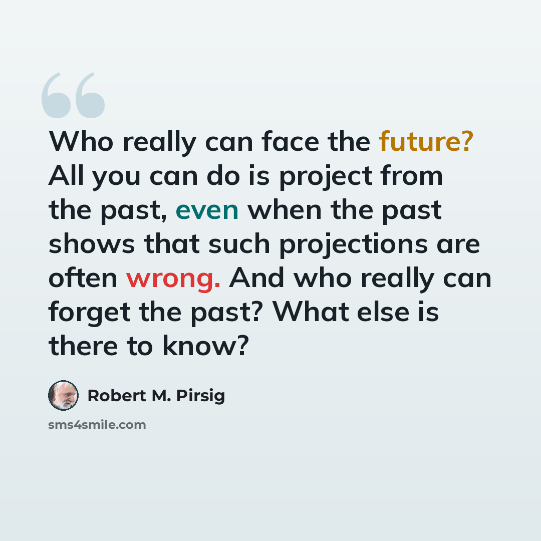 “Who really can face the future? All you can do is project from the past, even when the past shows that such projections are often wrong. And who really can forget the past? What else is there to know?” quote by Robert M. Pirsig