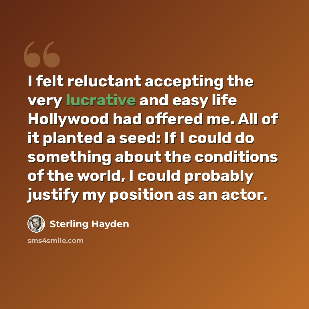 “I felt reluctant accepting the very lucrative and easy life Hollywood had offered me. All of it planted a seed: If I could do something about the conditions of the world, I could probably justify my position as an actor.” quote by Sterling Hayden