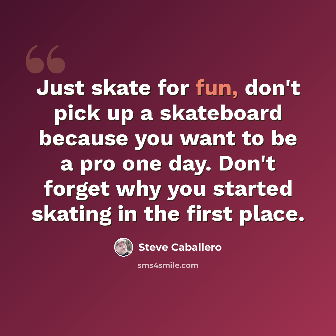 “Just skate for fun, don't pick up a skateboard because you want to be a pro one day. Don't forget why you started skating in the first place.” quote by Steve Caballero