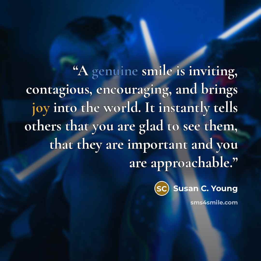 “A genuine smile is inviting, contagious, encouraging, and brings joy into the world. It instantly tells others that you are glad to see them, that they are important and you are approachable.” quote by Susan C. Young