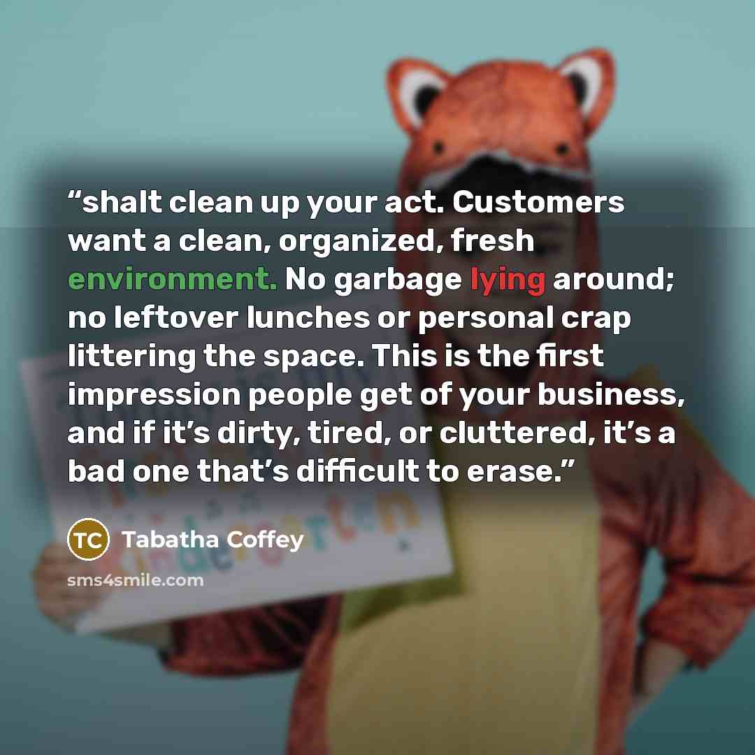 “shalt clean up your act. Customers want a clean, organized, fresh environment. No garbage lying around; no leftover lunches or personal crap littering the space. This is the first impression people get of your business, and if it’s dirty, tired, or cluttered, it’s a bad one that’s difficult to…” quote by Tabatha Coffey