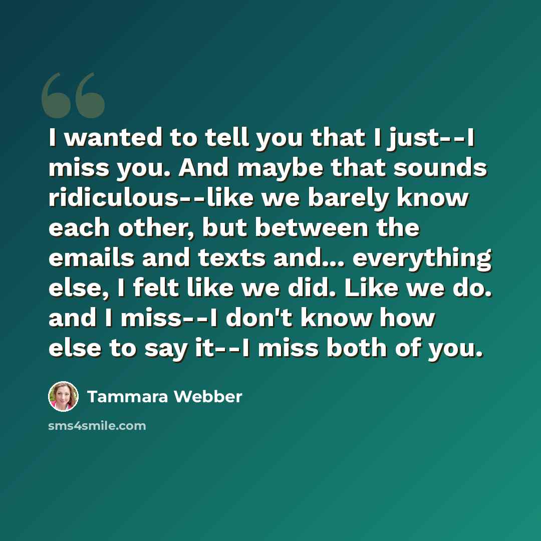 “I wanted to tell you that I just--I miss you. And maybe that sounds ridiculous--like we barely know each other, but between the emails and texts and... everything else, I felt like we did. Like we do. and I miss--I don't know how else to say it--I miss both of you.” quote by Tammara Webber