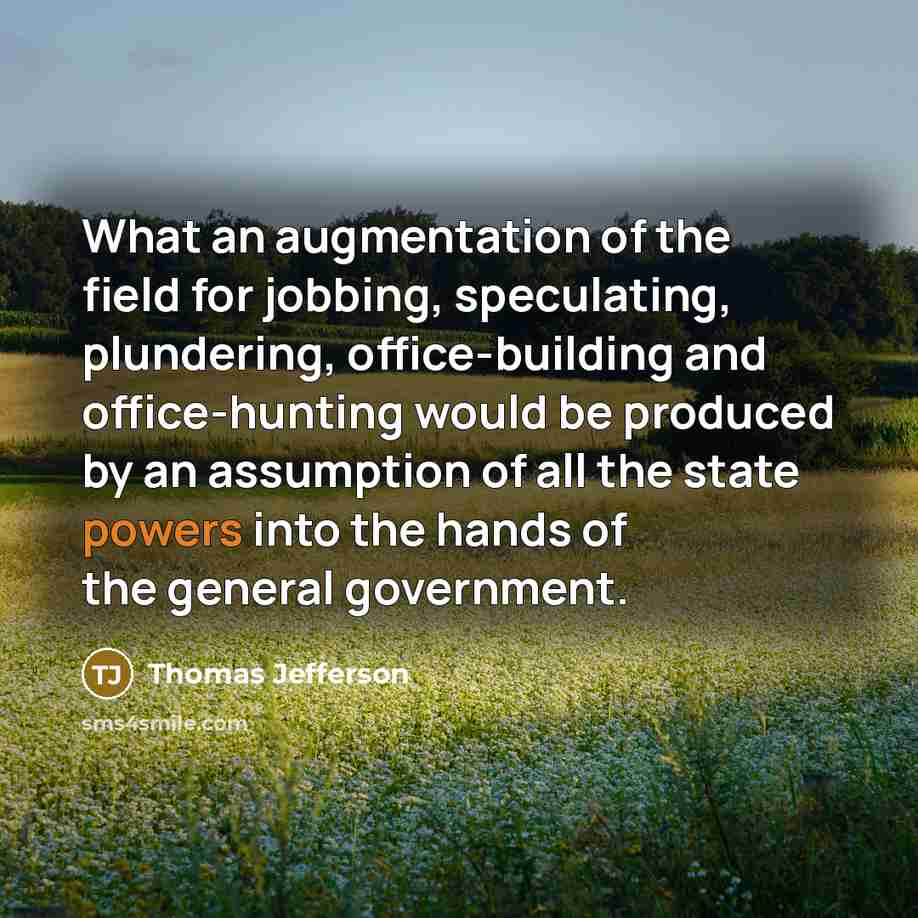 “What an augmentation of the field for jobbing, speculating, plundering, office-building and office-hunting would be produced by an assumption of all the state powers into the hands of the general government.” quote by Thomas Jefferson