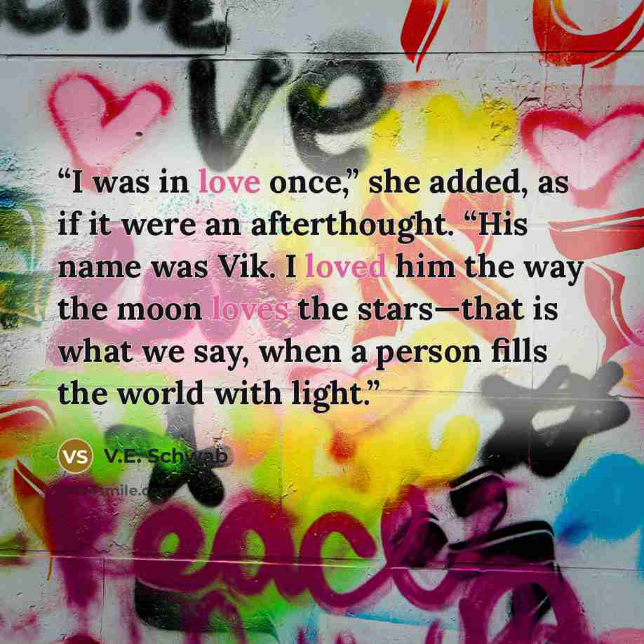 “I was in love once,” she added, as if it were an afterthought. “His name was Vik. I loved him the way the moon loves the stars—that is what we say, when a person fills the world with light.” quote by V.E. Schwab