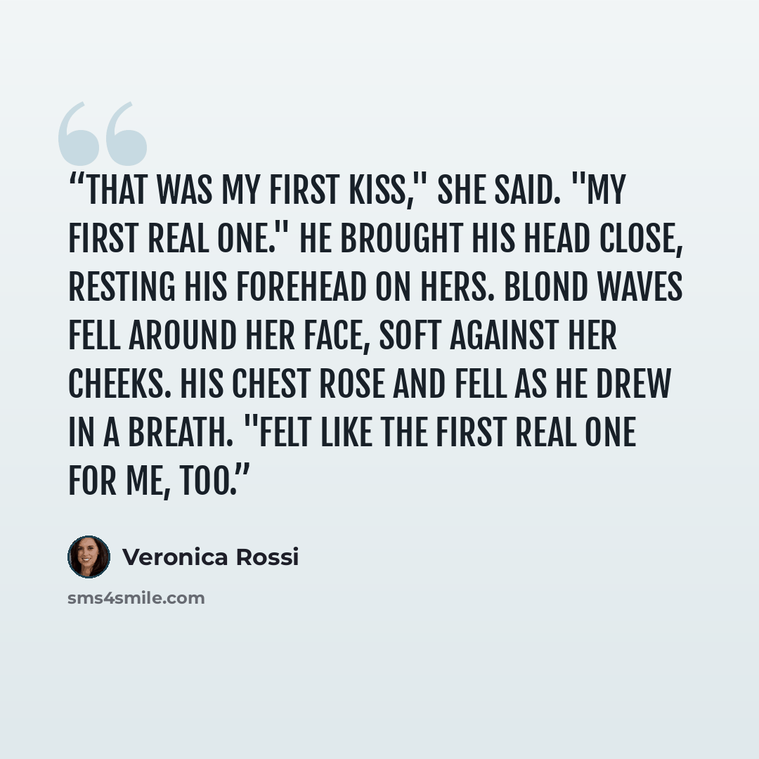 “That was my first kiss," she said. "My first real one." He brought his head close, resting his forehead on hers. Blond waves fell around her face, soft against her cheeks. His chest rose and fell as he drew in a breath. "Felt like the first real one for me, too.” quote by Veronica Rossi