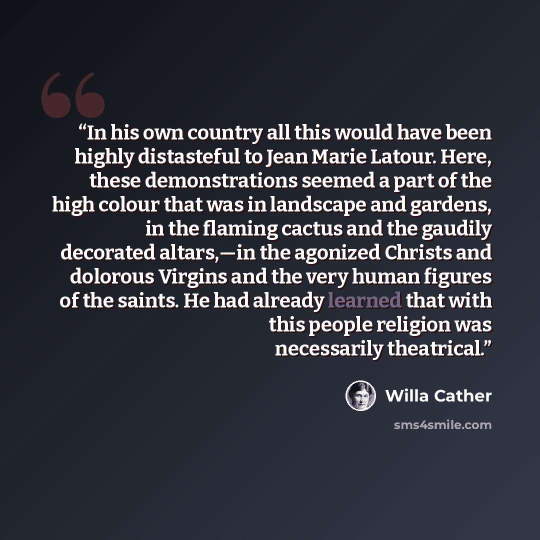 “In his own country all this would have been highly distasteful to Jean Marie Latour. Here, these demonstrations seemed a part of the high colour that was in landscape and gardens, in the flaming cactus and the gaudily decorated altars,—in the agonized Christs and dolorous Virgins and the very…” quote by Willa Cather
