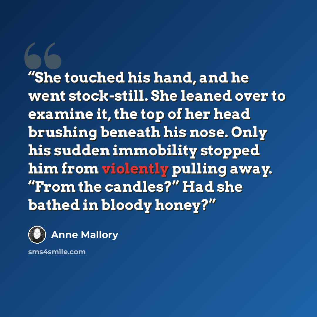 “She touched his hand, and he went stock-still. She leaned over to examine it, the top of her head brushing beneath his nose. Only his sudden immobility stopped him from violently pulling away. “From the candles?” Had she bathed in bloody honey?” quote by Anne Mallory