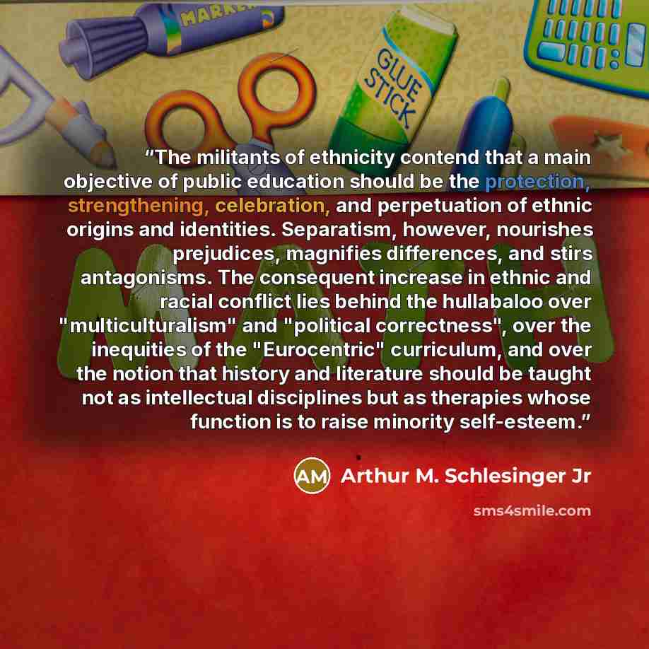 “The militants of ethnicity contend that a main objective of public education should be the protection, strengthening, celebration, and perpetuation of ethnic origins and identities. Separatism, however, nourishes prejudices, magnifies differences, and stirs antagonisms. The consequent increase in…” quote by Arthur M. Schlesinger Jr