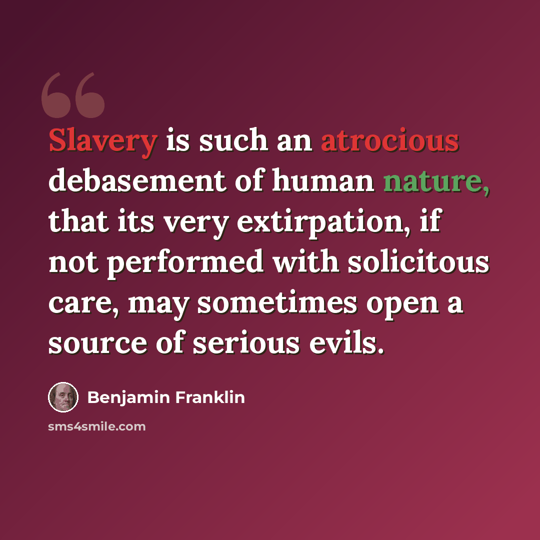“Slavery is such an atrocious debasement of human nature, that its very extirpation, if not performed with solicitous care, may sometimes open a source of serious evils.” quote by Benjamin Franklin