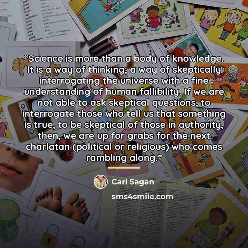 “Science is more than a body of knowledge. It is a way of thinking; a way of skeptically interrogating the universe with a fine understanding of human fallibility. If we are not able to ask skeptical questions, to interrogate those who tell us that something is true, to be skeptical of those in…” quote by Carl Sagan