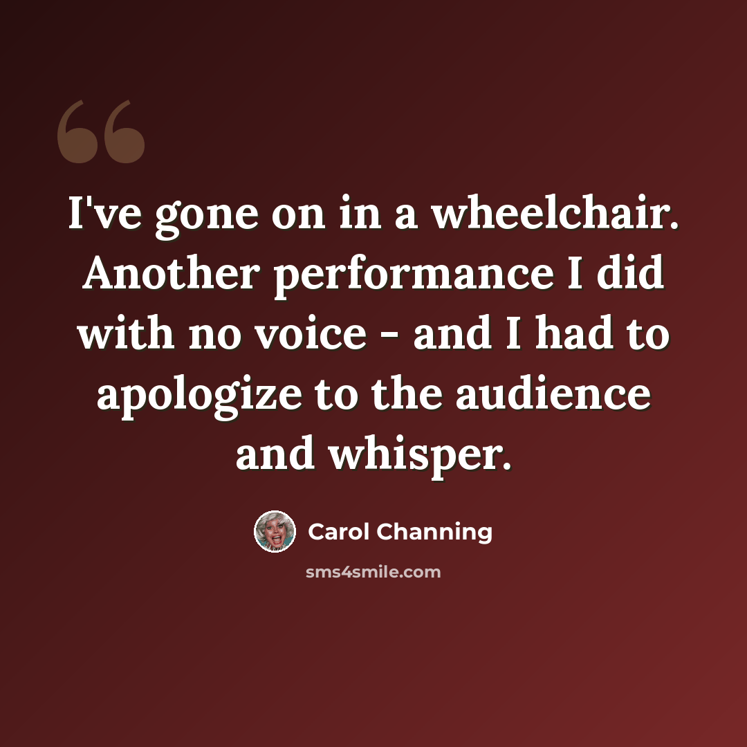 “I've gone on in a wheelchair. Another performance I did with no voice - and I had to apologize to the audience and whisper.” quote by Carol Channing