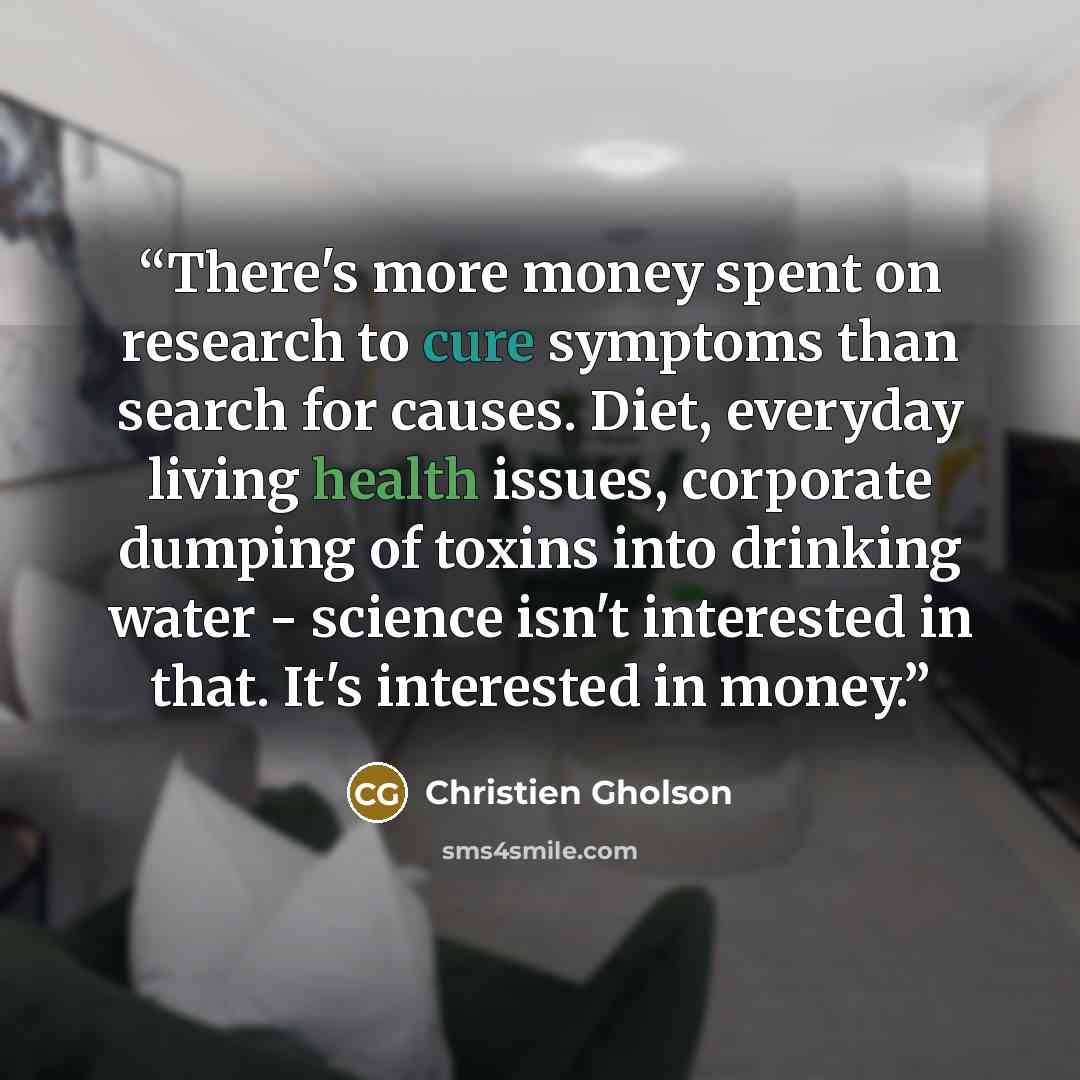 “There's more money spent on research to cure symptoms than search for causes. Diet, everyday living health issues, corporate dumping of toxins into drinking water - science isn't interested in that. It's interested in money.” quote by Christien Gholson