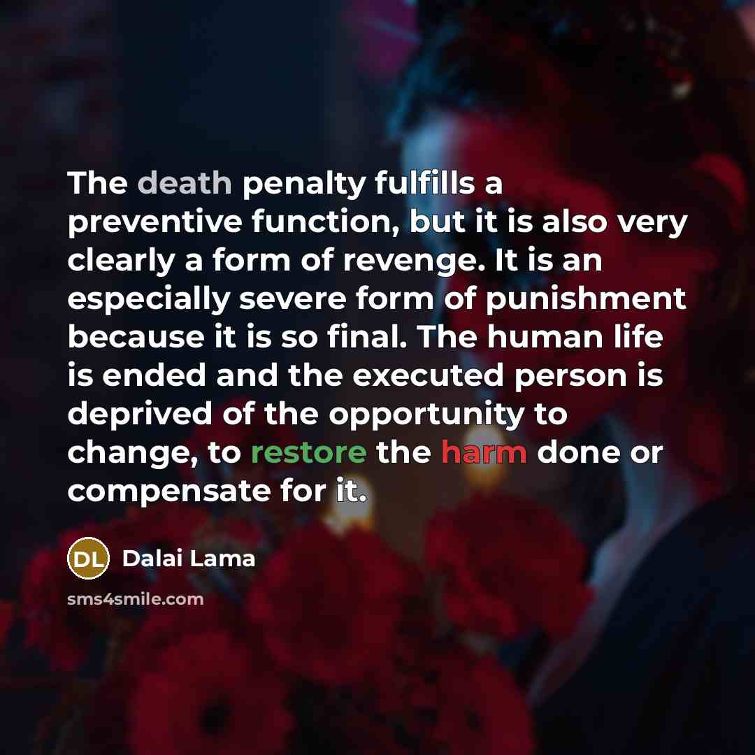 “The death penalty fulfills a preventive function, but it is also very clearly a form of revenge. It is an especially severe form of punishment because it is so final. The human life is ended and the executed person is deprived of the opportunity to change, to restore the harm done or compensate…” quote by Dalai Lama