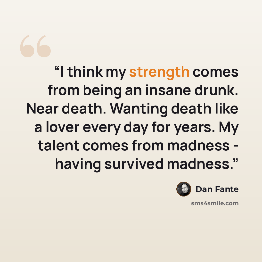 “I think my strength comes from being an insane drunk. Near death. Wanting death like a lover every day for years. My talent comes from madness - having survived madness.” quote by Dan Fante