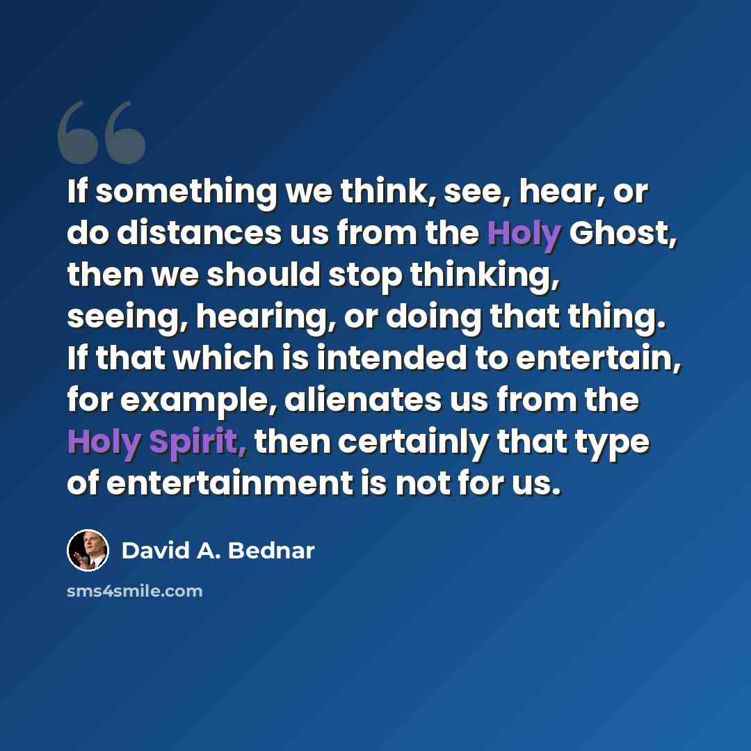 “If something we think, see, hear, or do distances us from the Holy Ghost, then we should stop thinking, seeing, hearing, or doing that thing. If that which is intended to entertain, for example, alienates us from the Holy Spirit, then certainly that type of entertainment is not for us.” quote by David A. Bednar