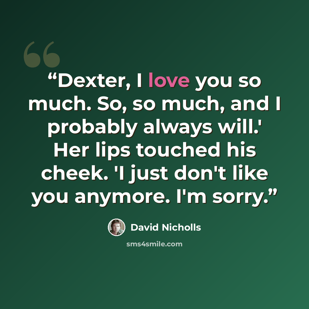 “Dexter, I love you so much. So, so much, and I probably always will.' Her lips touched his cheek. 'I just don't like you anymore. I'm sorry.” quote by David Nicholls