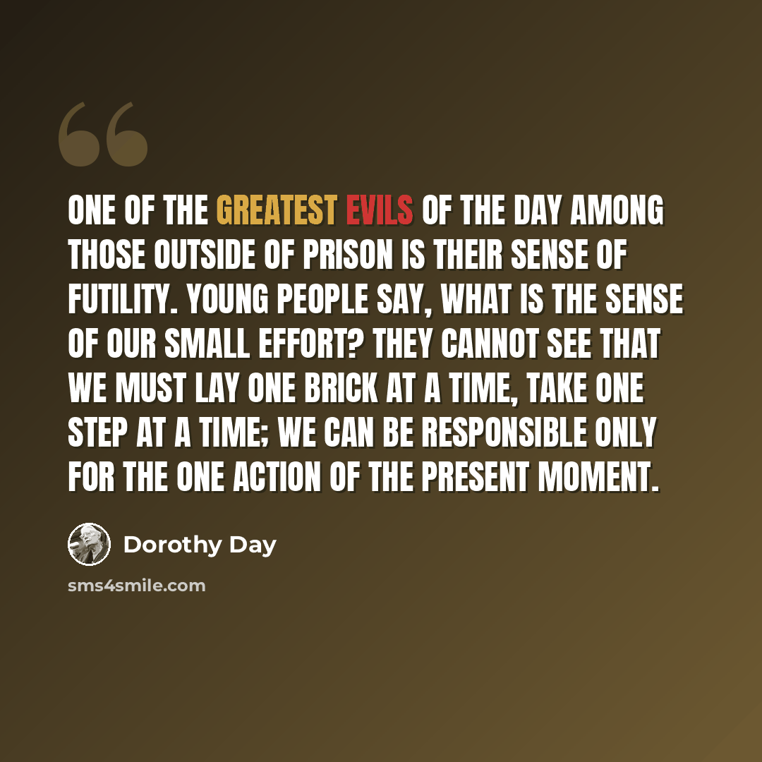 “One of the greatest evils of the day among those outside of prison is their sense of futility. Young people say, What is the sense of our small effort? They cannot see that we must lay one brick at a time, take one step at a time; we can be responsible only for the one action of the present moment.” quote by Dorothy Day